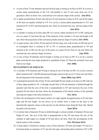 9. A cone of base 75 mm diameter and axis 80 mm long is resting on its base on H.P. It is cut by a
section plane perpendicular to the V.P. and parallel to and 12 mm away from one of its
generators. Draw its front view, sectional top view and true shape of the section. (Jan 2012)
10. A square pyramid base 40 mm side and axis 65 mm long has its base on H.P. and all the edges
of the base are equally inclined to V.P. It is cut by a section plane perpendicular to V.P. and
inclined at 45° to H.P. and bisecting the axis. Draw its sectional top view, and true shape of the
section. (Jan 2012)
11. A cylinder is resting on its base upon HP. It is cut by a plane inclined at 45° to HP, cutting the
axis at a point 15 mm from the top. If the diameter of the cylinder is 45 mm and height is 60
mm. Draw the projections of the sectioned cylinder and true shape of section. (Nov 2010)
12. A square prism, side of base 30 mm and axis 60 mm long, rests with its base on HP and one of
its rectangular faces is inclined at 30° to VP. A sectional plane perpendicular to VP and
inclined at 60° to HP cuts the axis of the prism at a point 20 mm from its top end. Draw the
sectional top view and true shape of section. (Apr 2010)
13. A cone of base 50 diameter and 65 height is resting on its base on HP. It is cut by a section
plane such that the true shape produced is a parabola of base 35. Draw the sectional views and
find its true shape. (Nov 2006)
DEVELOPMENT OF SURFACES
14. A cylinder of 45 diameter and 70 long is resting on one of its base on HP. It is cut by a section
plane inclined at 60° with HP and passing through a point on the axis at 15 from one end. Draw
the development of the truncated cylinder. (June 2006) (Apr 2015)
15. A pentagonal pyramid side of base 30 mm and height 80 mm stands on its base on HP with one
of base edges parallel to VP. A through circular hole of 30 mm diameter is drilled through the
pyramid such that the axis of the hole is perpendicular to VP and intersects the axis of the
pyramid 20 mm above the base. Draw the development of the lateral surface of the pyramid
showing true shape of the holes formed on it. (Nov 2014)
16. Draw the development of the lateral surface of a right regular hexagonal prism of 25 mm base
edge and 60 mm height. An ant moves on its surface from a corner on the base to the
diametrically opposite corner on the top face, by the shortest route along the front side. Sketch
the path in the elevation. (June 2014)
17. A circular hole of diameter 30 mm is drilled through a vertical cylinder of diameter 50 mm and
height 65 mm. The axis of the hole is perpendicular to the VP and meets the axis of the
cylinder at right angles at a height of 30 mm above the base. Draw the development of the
lateral surface of the cylinder. (Nov 2011)(Jan 2014)
18. A lamp shade is formed by cutting a cone of base diameter 144 mm and height 174 mm by a
horizontal plane at a distance of 72 mm from the apex and another plane inclined at 30° to HP,
 