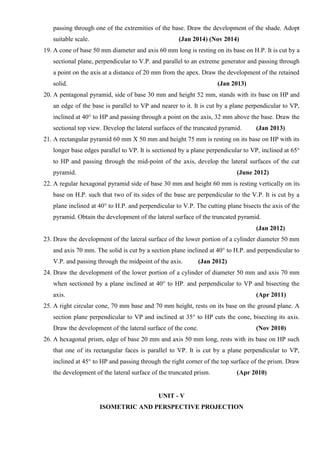 passing through one of the extremities of the base. Draw the development of the shade. Adopt
suitable scale. (Jan 2014) (Nov 2014)
19. A cone of base 50 mm diameter and axis 60 mm long is resting on its base on H.P. It is cut by a
sectional plane, perpendicular to V.P. and parallel to an extreme generator and passing through
a point on the axis at a distance of 20 mm from the apex. Draw the development of the retained
solid. (Jan 2013)
20. A pentagonal pyramid, side of base 30 mm and height 52 mm, stands with its base on HP and
an edge of the base is parallel to VP and nearer to it. It is cut by a plane perpendicular to VP,
inclined at 40° to HP and passing through a point on the axis, 32 mm above the base. Draw the
sectional top view. Develop the lateral surfaces of the truncated pyramid. (Jan 2013)
21. A rectangular pyramid 60 mm X 50 mm and height 75 mm is resting on its base on HP with its
longer base edges parallel to VP. It is sectioned by a plane perpendicular to VP, inclined at 65°
to HP and passing through the mid-point of the axis, develop the lateral surfaces of the cut
pyramid. (June 2012)
22. A regular hexagonal pyramid side of base 30 mm and height 60 mm is resting vertically on its
base on H.P. such that two of its sides of the base are perpendicular to the V.P. It is cut by a
plane inclined at 40° to H.P. and perpendicular to V.P. The cutting plane bisects the axis of the
pyramid. Obtain the development of the lateral surface of the truncated pyramid.
(Jan 2012)
23. Draw the development of the lateral surface of the lower portion of a cylinder diameter 50 mm
and axis 70 mm. The solid is cut by a section plane inclined at 40° to H.P. and perpendicular to
V.P. and passing through the midpoint of the axis. (Jan 2012)
24. Draw the development of the lower portion of a cylinder of diameter 50 mm and axis 70 mm
when sectioned by a plane inclined at 40° to HP. and perpendicular to VP and bisecting the
axis. (Apr 2011)
25. A right circular cone, 70 mm base and 70 mm height, rests on its base on the ground plane. A
section plane perpendicular to VP and inclined at 35° to HP cuts the cone, bisecting its axis.
Draw the development of the lateral surface of the cone. (Nov 2010)
26. A hexagonal prism, edge of base 20 mm and axis 50 mm long, rests with its base on HP such
that one of its rectangular faces is parallel to VP. It is cut by a plane perpendicular to VP,
inclined at 45° to HP and passing through the right corner of the top surface of the prism. Draw
the development of the lateral surface of the truncated prism. (Apr 2010)
UNIT - V
ISOMETRIC AND PERSPECTIVE PROJECTION
 