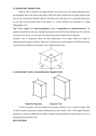 5.1 ISOMETRIC PROJECTION
When a solid is resting in its simple position, the front or top view, taken separately, gives
an incomplete idea of the form of the object. When the solid is tilted from its simple position such
that its axis is inclined to both H.P and V.P, the front view or the top view or sometimes both, give
an „air idea of the pictorial form of the object, i.e., all the surfaces are visualized in a single
orthographic view.
“Iso” means “equal” and “metric projection” means “a projection to a reduced measure”. An
isometric projection is one type of pictorial projection in which the three dimensions of a solid are
not only shown in one view, but also their dimension can be scaled from this drawing.
Isometric view or projection shows all three dimensions of an object which are useful to
understand and visualize an object. There are 3 isometric axes with an angle of 120º between them.
Any line drawn parallel to an isometric axis is called isometric line.
5.2 ISOMETRIC VIEW AND ISOMETRIC PROJECTION
Isometric Projection Isometric View
To draw isometric view true dimensions are used, isometric view is used for single solid.
To draw isometric projection, isometric dimensions are used which is 0.82× True length. Isometric
projection is used for combination of solids. Consider isometric projection and isometric view of a
rectangular prism shown in fig.
BOX METHOD
 
