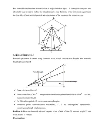 Box method is used to draw isometric view or projection of an object. A rectangular or square box
of suitable size is used to enclose the object in such a way that some of the corners or edges touch
the box sides. Construct the isometric view/projection of the box using the isometric axes.
5.3 ISOMETRICSCALE
Isometric projection is drawn using isometric scale, which converts true lengths into isometric
lengths (foreshortened)
 Draw a horizontalline AB.
 FromAdrawalineACat45o torepresentactualortruelengthandanotherlineADat30o toABto
measureisometric length.
 On ACmarkthe point0,1,2 etc.torepresentactuallengths.
 Fromthese points drawverticalsto meetADat0’, 1’, 2’ etc. ThelengthA1’ representsthe
isometricscale length ofA1 andso on.
Problem 1: Draw the isometric view of a square prism of side of base 30 mm and height 55 mm
when its axis is vertical.
Construction:
 