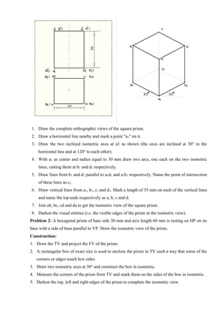 1. Draw the complete orthographic views of the square prism.
2. Draw a horizontal line nearby and mark a point "a1" on it.
3. Draw the two inclined isometric axes at a1 as shown (the axes are inclined at 30° to the
horizontal line and at 120° to each other).
4. With a1 as center and radius equal to 30 mm draw two arcs, one each on the two isometric
lines, cutting them at b1 and d1 respectively.
5. Draw lines from b1 and d1 parallel to a1d1 and a1b1 respectively. Name the point of intersection
of these lines as c1.
6. Draw vertical lines from a1, b1, c1 and d1. Mark a length of 55 mm on each of the vertical lines
and name the top ends respectively as a, b, c and d.
7. Join ab, bc, cd and da to get the isometric view of the square prism.
8. Darken the visual entities (i.e. the visible edges of the prism in the isometric view).
Problem 2: A hexagonal prism of base side 30 mm and axis length 60 mm is resting on HP on its
base with a side of base parallel to VP. Draw the isometric view of the prism.
Construction:
1. Draw the TV and project the FV of the prism.
2. A rectangular box of exact size is used to enclose the prism in TV such a way that some of the
corners or edges touch box sides.
3. Draw two isometric axes at 30° and construct the box in isometric.
4. Measure the corners of the prism from TV and mark them on the sides of the box in isometric.
5. Darken the top, left and right edges of the prism to complete the isometric view.
 