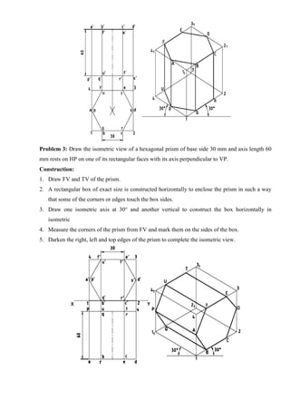 Problem 3: Draw the isometric view of a hexagonal prism of base side 30 mm and axis length 60
mm rests on HP on one of its rectangular faces with its axis perpendicular to VP.
Construction:
1. Draw FV and TV of the prism.
2. A rectangular box of exact size is constructed horizontally to enclose the prism in such a way
that some of the corners or edges touch the box sides.
3. Draw one isometric axis at 30° and another vertical to construct the box horizontally in
isometric
4. Measure the corners of the prism from FV and mark them on the sides of the box.
5. Darken the right, left and top edges of the prism to complete the isometric view.
 