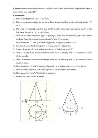 Problem 7: Draw the isometric view of a cone of base 45 mm diameter and height 65mm when it
rests with its base on the HP.
Construction:
1. Draw the orthographic views of the cone.
2. Draw a box pqrs to enclose the top view. Draw a horizontal line nearby and mark a point “p”
on it.
3. Draw the two inclined isometric axes at “p” as shown (the axes are inclined at 30° to the
horizontal line and at 120° to each other).
4. With “p” as centre and radius equal to ps (or pq) taken from the top view, draw arcs on both
the lines. Name the points of intersection as “s” and “q” as shown.
5. Draw lines from “s” and “q” respectively parallel to pq and ps, to meet at “r”.
6. Locate a, b, c and d as the midpoints of ps, pq, qr and rs respectively.
7. Join ar, rb, pc and pd. Let ar and pd intersect at “e” and rb and pc at “f”.
8. With “r” as center and radius equal to ra, draw arc ab. Similarly with “f” as centre and radius
fb, draw arc bc.
9. With “p” as center and radius equal to pd, draw arc cd. Similarly with “e” as center and radius
ed, draw arc da.
10. Draw lines from “b” and “c” respectively parallel to qr and pq, to meet at “o1” as shown.
11. Draw a vertical line at “o1” and mark a point “o” on it such that oo1=65mm.
12. Draw generators from “o” to the ellipse as shown.
13. Darken the visual entities as shown.
 