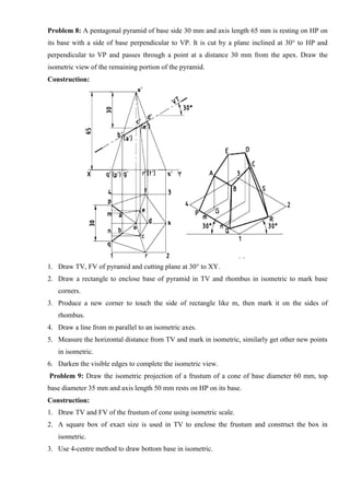 Problem 8: A pentagonal pyramid of base side 30 mm and axis length 65 mm is resting on HP on
its base with a side of base perpendicular to VP. It is cut by a plane inclined at 30° to HP and
perpendicular to VP and passes through a point at a distance 30 mm from the apex. Draw the
isometric view of the remaining portion of the pyramid.
Construction:
1. Draw TV, FV of pyramid and cutting plane at 30° to XY.
2. Draw a rectangle to enclose base of pyramid in TV and rhombus in isometric to mark base
corners.
3. Produce a new corner to touch the side of rectangle like m, then mark it on the sides of
rhombus.
4. Draw a line from m parallel to an isometric axes.
5. Measure the horizontal distance from TV and mark in isometric, similarly get other new points
in isometric.
6. Darken the visible edges to complete the isometric view.
Problem 9: Draw the isometric projection of a frustum of a cone of base diameter 60 mm, top
base diameter 35 mm and axis length 50 mm rests on HP on its base.
Construction:
1. Draw TV and FV of the frustum of cone using isometric scale.
2. A square box of exact size is used in TV to enclose the frustum and construct the box in
isometric.
3. Use 4-centre method to draw bottom base in isometric.
 