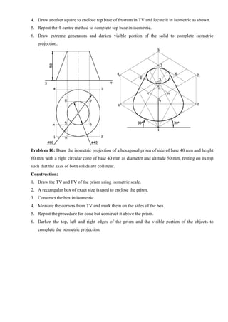 4. Draw another square to enclose top base of frustum in TV and locate it in isometric as shown.
5. Repeat the 4-centre method to complete top base in isometric.
6. Draw extreme generators and darken visible portion of the solid to complete isometric
projection.
Problem 10: Draw the isometric projection of a hexagonal prism of side of base 40 mm and height
60 mm with a right circular cone of base 40 mm as diameter and altitude 50 mm, resting on its top
such that the axes of both solids are collinear.
Construction:
1. Draw the TV and FV of the prism using isometric scale.
2. A rectangular box of exact size is used to enclose the prism.
3. Construct the box in isometric.
4. Measure the corners from TV and mark them on the sides of the box.
5. Repeat the procedure for cone but construct it above the prism.
6. Darken the top, left and right edges of the prism and the visible portion of the objects to
complete the isometric projection.
 