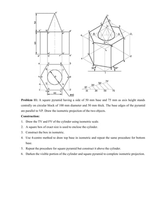 Problem 11: A square pyramid having a side of 50 mm base and 75 mm as axis height stands
centrally on circular block of 100 mm diameter and 50 mm thick. The base edges of the pyramid
are parallel to VP. Draw the isometric projection of the two objects.
Construction:
1. Draw the TV and FV of the cylinder using isometric scale.
2. A square box of exact size is used to enclose the cylinder.
3. Construct the box in isometric.
4. Use 4-centre method to draw top base in isometric and repeat the same procedure for bottom
base.
5. Repeat the procedure for square pyramid but construct it above the cylinder.
6. Darken the visible portion of the cylinder and square pyramid to complete isometric projection.
 