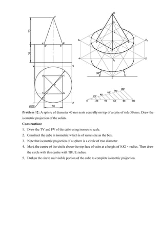 Problem 12: A sphere of diameter 40 mm rests centrally on top of a cube of side 50 mm. Draw the
isometric projection of the solids.
Construction:
1. Draw the TV and FV of the cube using isometric scale.
2. Construct the cube in isometric which is of same size as the box.
3. Note that isometric projection of a sphere is a circle of true diameter.
4. Mark the centre of the circle above the top face of cube at a height of 0.82 × radius. Then draw
the circle with this centre with TRUE radius.
5. Darken the circle and visible portion of the cube to complete isometric projection.
 