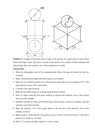 Problem 13: A sphere of diameter 45mm is kept on the top face of a square prism of side of base
45mm and height 15mm. The prism is resting on the top face of a cylinder of 60mm diameter and
20mm height. Draw the isometric view of the combination of solids.
Construction:
1. Draw the orthographic views of the compound solid. Draw a box pqrs to enclose the top view
as shown.
2. Draw a horizontal line nearby and mark a point on it as shown.
3. Draw the two inclined isometric axes at the point as shown (the axes are inclined at 30° to the
horizontal line and at 120° to each other).
4. Construct a box pqrs as shown.
5. Mark the mid points on pq, qr, rs and sp and join them as shown.
6. Draw an ellipse using the four-centre method, to represent the isometric view of the circular
top view of the cylinder.
7. Similarly construct an ellipse at the bottom face of the box pqrs. Join the two ellipses to get the
isometric view of the cylinder.
8. Draw the isometric view of the square prism on the top face of the isometric view of the
cylinder, as shown.
9. Mark a point o1 on the top face of the prism as shown. Draw a vertical line from o1 and mark a
point o on it so that oo1=22.5mm.
10. With “o” as center and radius equal to oo1 draw a circle.
 