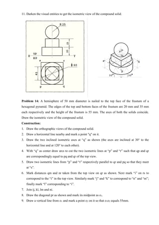 11. Darken the visual entities to get the isometric view of the compound solid.
Problem 14: A hemisphere of 50 mm diameter is nailed to the top face of the frustum of a
hexagonal pyramid. The edges of the top and bottom faces of the frustum are 20 mm and 35 mm
each respectively and the height of the frustum is 55 mm. The axes of both the solids coincide.
Draw the isometric view of the compound solid.
Construction:
1. Draw the orthographic views of the compound solid.
2. Draw a horizontal line nearby and mark a point "q" on it.
3. Draw the two inclined isometric axes at “q” as shown (the axes are inclined at 30° to the
horizontal line and at 120° to each other).
4. With “q” as center draw arcs to cut the two isometric lines at “p” and “r” such that qp and qr
are correspondingly equal to pq and qr of the top view.
5. Draw two isometric lines from “p” and “r” respectively parallel to qr and pq so that they meet
at “s”.
6. Mark distances qm and nr taken from the top view on qr as shown. Next mark “i” on rs to
correspond to the “i” in the top view. Similarly mark “j” and “k” to correspond to “n” and “m”;
finally mark “l” corresponding to “i”.
7. Join ij, kl, lm and ni.
8. Draw the diagonal pr as shown and mark its midpoint as o1.
9. Draw a vertical line from o1 and mark a point o2 on it so that o1o2 equals 55mm.
 