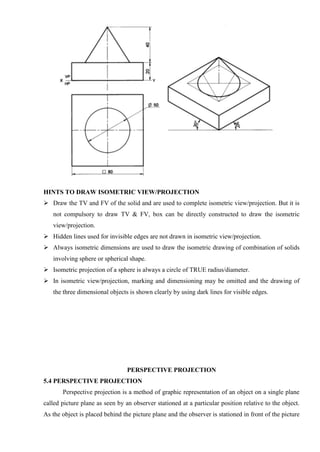 HINTS TO DRAW ISOMETRIC VIEW/PROJECTION
 Draw the TV and FV of the solid and are used to complete isometric view/projection. But it is
not compulsory to draw TV & FV, box can be directly constructed to draw the isometric
view/projection.
 Hidden lines used for invisible edges are not drawn in isometric view/projection.
 Always isometric dimensions are used to draw the isometric drawing of combination of solids
involving sphere or spherical shape.
 Isometric projection of a sphere is always a circle of TRUE radius/diameter.
 In isometric view/projection, marking and dimensioning may be omitted and the drawing of
the three dimensional objects is shown clearly by using dark lines for visible edges.
PERSPECTIVE PROJECTION
5.4 PERSPECTIVE PROJECTION
Perspective projection is a method of graphic representation of an object on a single plane
called picture plane as seen by an observer stationed at a particular position relative to the object.
As the object is placed behind the picture plane and the observer is stationed in front of the picture
 