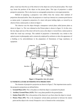 plane, visual rays from the eye of the observer to the object are cut by the picture plane. The visual
rays locate the position of the object on the picture plane. This type of projection is called
perspective projection. This is also known as scenographic projection or convergent projection.
Method of preparing a perspective view differs from the various other methods of
projections discussed earlier. Here, the projectors or visual rays intersect at a common point known
as station point. A perspective projection of a street with posts holding lights, as viewed by an
observer from a station point, is shown in figure 1.
The observer sees the object through a transparent vertical plane called picture plane as
shown in figure 1.a. The view obtained on the Picture plane is shown in figure 1.b. In this view,
the true shape and size of the street will not be seen as the object is viewed from a station point to
which the visual rays converge. This method of projection is theoretically very similar to the
optical system in photography and is extensively employed by architects to show the appearance of
a building or by artist-draftsman in the preparation of illustrations of huge machinery or
equipment.
Figure 1. Perspective view of a street
5.5 NOMENCLATURE OF PERSPECTIVE PROJECTION
The elements of perspective projection are shown in Figure 2. The important terms used in
the perspective projections are defined below.
1. Ground Plane (GP): This is the plane on which the object is assumed to be placed.
2. Auxiliary Ground Plane (AGP): This is any plane parallel to the ground plane.
3. Station Point (SP): This is the position of the observer's eye from where the object is viewed.
4. Picture Plane (PP): This is the transparent vertical plane positioned in between the station
point and the object to be viewed. Perspective view is formed on this vertical plane.
 