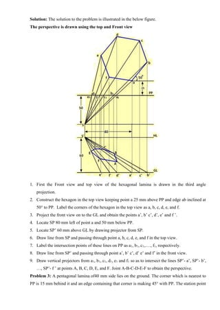 Solution: The solution to the problem is illustrated in the below figure.
The perspective is drawn using the top and Front view
1. First the Front view and top view of the hexagonal lamina is drawn in the third angle
projection.
2. Construct the hexagon in the top view keeping point a 25 mm above PP and edge ab inclined at
50° to PP. Label the corners of the hexagon in the top view as a, b, c, d, e, and f.
3. Project the front view on to the GL and obtain the points a’, b’ c’, d’, e’ and f ’.
4. Locate SP 80 mm left of point a and 50 mm below PP.
5. Locate SP’ 60 mm above GL by drawing projector from SP.
6. Draw line from SP and passing through point a, b, c, d, e, and f in the top view.
7. Label the intersection points of these lines on PP as a1, b1, c1,.…, f1, respectively.
8. Draw line from SP’ and passing through point a’, b’ c’, d’ e’ and f’ in the front view.
9. Draw vertical projectors from a1, b1, c1, d1, e1 and f1 so as to intersect the lines SP’- a’, SP’- b’,
…, SP’- f ’ at points A, B, C, D, E, and F. Joint A-B-C-D-E-F to obtain the perspective.
Problem 3: A pentagonal lamina of40 mm side lies on the ground. The corner which is nearest to
PP is 15 mm behind it and an edge containing that corner is making 45° with PP. The station point
 