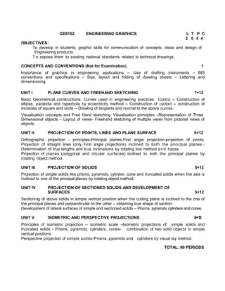 GE8152 ENGINEERING GRAPHICS L T P C
2 0 4 4
OBJECTIVES:
To develop in students, graphic skills for communication of concepts, ideas and design of
Engineering products.
T o expose them to existing national standards related to technical drawings.
CONCEPTS AND CONVENTIONS (Not for Examination) 1
Importance of graphics in engineering applications – Use of drafting instruments – BIS
conventions and specifications – Size, layout and folding of drawing sheets – Lettering and
dimensioning.
UNIT I PLANE CURVES AND FREEHAND SKETCHING 7+12
Basic Geometrical constructions, Curves used in engineering practices: Conics – Construction of
ellipse, parabola and hyperbola by eccentricity method – Construction of cycloid – construction of
involutes of square and circle – Drawing of tangents and normal to the above curves.
Visualization concepts and Free Hand sketching: Visualization principles –Representation of Three
Dimensional objects – Layout of views- Freehand sketching of multiple views from pictorial views of
objects
UNIT II PROJECTION OF POINTS, LINES AND PLANE SURFACE 6+12
Orthographic projection - principles-Principal planes-First angle projection-projection of points.
Projection of straight lines (only First angle projections) inclined to both the principal planes -
Determination of true lengths and true inclinations by rotating line method and traces
Projection of planes (polygonal and circular surfaces) inclined to both the principal planes by
rotating object method.
UNIT III PROJECTION OF SOLIDS 5+12
Projection of simple solids like prisms, pyramids, cylinder, cone and truncated solids when the axis is
inclined to one of the principal planes by rotating object method.
UNIT IV PROJECTION OF SECTIONED SOLIDS AND DEVELOPMENT OF
SURFACES 5+12
Sectioning of above solids in simple vertical position when the cutting plane is inclined to the one of
the principal planes and perpendicular to the other – obtaining true shape of section.
Development of lateral surfaces of simple and sectioned solids – Prisms, pyramids cylinders and cones.
UNIT V ISOMETRIC AND PERSPECTIVE PROJECTIONS 6+12
Principles of isometric projection – isometric scale –Isometric projections of simple solids and
truncated solids - Prisms, pyramids, cylinders, cones- combination of two solid objects in simple
vertical positions
Perspective projection of simple solids-Prisms, pyramids and cylinders by visual ray method.
TOTAL: 90 PERIODS
 