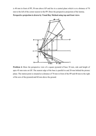 is 40 mm in front of PP, 50 mm above GP and lies in a central plane which is at a distance of 70
mm to the left of the corner nearest to the PP. Draw the perspective projection of the lamina.
Perspective projection is drawn by Visual Ray Method using top and front views
Problem 4: Draw the perspective view of a square pyramid of base 30 mm, side and height of
apex 45 mm rests on GP. The nearest edge of the base is parallel to and 20 mm behind the picture
plane. The station point is situated at a distance of 70 mm in front of the PP and 40 mm to the right
of the axis of the pyramid and 60 mm above the ground.
 