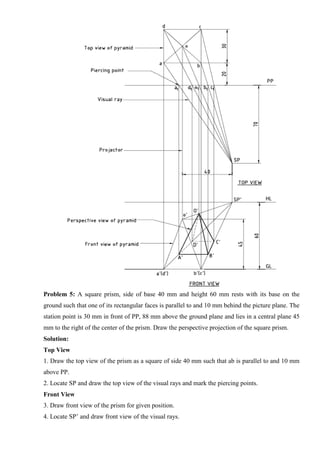 Problem 5: A square prism, side of base 40 mm and height 60 mm rests with its base on the
ground such that one of its rectangular faces is parallel to and 10 mm behind the picture plane. The
station point is 30 mm in front of PP, 88 mm above the ground plane and lies in a central plane 45
mm to the right of the center of the prism. Draw the perspective projection of the square prism.
Solution:
Top View
1. Draw the top view of the prism as a square of side 40 mm such that ab is parallel to and 10 mm
above PP.
2. Locate SP and draw the top view of the visual rays and mark the piercing points.
Front View
3. Draw front view of the prism for given position.
4. Locate SP’ and draw front view of the visual rays.
 