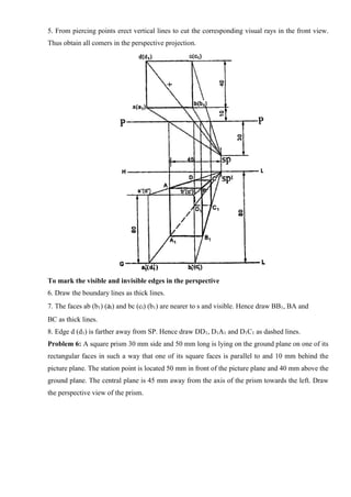 5. From piercing points erect vertical lines to cut the corresponding visual rays in the front view.
Thus obtain all comers in the perspective projection.
To mark the visible and invisible edges in the perspective
6. Draw the boundary lines as thick lines.
7. The faces ab (b1) (al) and bc (cl) (b1) are nearer to s and visible. Hence draw BB1, BA and
BC as thick lines.
8. Edge d (d1) is farther away from SP. Hence draw DD1, D1A1 and D1C1 as dashed lines.
Problem 6: A square prism 30 mm side and 50 mm long is lying on the ground plane on one of its
rectangular faces in such a way that one of its square faces is parallel to and 10 mm behind the
picture plane. The station point is located 50 mm in front of the picture plane and 40 mm above the
ground plane. The central plane is 45 mm away from the axis of the prism towards the left. Draw
the perspective view of the prism.
 