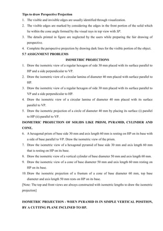 Tips to draw Perspective Projection
1. The visible and invisible edges are usually identified through visualization.
2. The visible edges are marked by considering the edges in the front portion of the solid which
lie within the cone angle formed by the visual rays in top view with SP.
3. The details printed in figure are neglected by the users while preparing the fair drawing of
perspective.
4. Complete the perspective projection by drawing dark lines for the visible portion of the object.
5.7 ASSIGNMENT PROBLEMS
ISOMETRIC PROJECTIONS
1. Draw the isometric view of a regular hexagon of side 30 mm placed with its surface parallel to
HP and a side perpendicular to VP.
2. Draw the isometric view of a circular lamina of diameter 40 mm placed with surface parallel to
HP.
3. Draw the isometric view of a regular hexagon of side 30 mm placed with its surface parallel to
VP and a side perpendicular to HP.
4. Draw the isometric view of a circular lamina of diameter 40 mm placed with its surface
parallel to VP.
5. Draw the isometric projection of a circle of diameter 40 mm by placing its surface (i) parallel
to HP (ii) parallel to VP.
ISOMETRIC PROJECTION OF SOLIDS LIKE PRISM, PYRAMID, CYLINDER AND
CONE.
6. A hexagonal prism of base side 30 mm and axis length 60 mm is resting on HP on its base with
a side of base parallel to VP. Draw the isometric view of the prism.
7. Draw the isometric view of a hexagonal pyramid of base side 30 mm and axis length 60 mm
that is resting on HP on its base.
8. Draw the isometric view of a vertical cylinder of base diameter 50 mm and axis length 60 mm.
9. Draw the isometric view of a cone of base diameter 50 mm and axis length 60 mm resting on
HP on its base.
10. Draw the isometric projection of a frustum of a cone of base diameter 60 mm, top base
diameter and axis length 50 mm rests on HP on its base.
[Note: The top and front views are always constructed with isometric lengths to draw the isometric
projection]
ISOMETRIC PROJECTION - WHEN PYRAMID IS IN SIMPLE VERTICAL POSITION,
BY A CUTTING PLANE INCLINED TO HP.
 