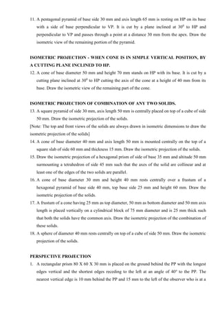 11. A pentagonal pyramid of base side 30 mm and axis length 65 mm is resting on HP on its base
with a side of base perpendicular to VP. It is cut by a plane inclined at 300
to HP and
perpendicular to VP and passes through a point at a distance 30 mm from the apex. Draw the
isometric view of the remaining portion of the pyramid.
ISOMETRIC PROJECTION - WHEN CONE IS IN SIMPLE VERTICAL POSITION, BY
A CUTTING PLANE INCLINED TO HP.
12. A cone of base diameter 50 mm and height 70 mm stands on HP with its base. It is cut by a
cutting plane inclined at 300
to HP cutting the axis of the cone at a height of 40 mm from its
base. Draw the isometric view of the remaining part of the cone.
ISOMETRIC PROJECTION OF COMBINATION OF ANY TWO SOLIDS.
13. A square pyramid of side 30 mm, axis length 50 mm is centrally placed on top of a cube of side
50 mm. Draw the isometric projection of the solids.
[Note: The top and front views of the solids are always drawn in isometric dimensions to draw the
isometric projection of the solids]
14. A cone of base diameter 40 mm and axis length 50 mm is mounted centrally on the top of a
square slab of side 60 mm and thickness 15 mm. Draw the isometric projection of the solids.
15. Draw the isometric projection of a hexagonal prism of side of base 35 mm and altitude 50 mm
surmounting a tetrahedron of side 45 mm such that the axes of the solid are collinear and at
least one of the edges of the two solids are parallel.
16. A cone of base diameter 30 mm and height 40 mm rests centrally over a frustum of a
hexagonal pyramid of base side 40 mm, top base side 25 mm and height 60 mm. Draw the
isometric projection of the solids.
17. A frustum of a cone having 25 mm as top diameter, 50 mm as bottom diameter and 50 mm axis
length is placed vertically on a cylindrical block of 75 mm diameter and is 25 mm thick such
that both the solids have the common axis. Draw the isometric projection of the combination of
these solids.
18. A sphere of diameter 40 mm rests centrally on top of a cube of side 50 mm. Draw the isometric
projection of the solids.
PERSPECTIVE PROJECTION
1. A rectangular prism 80 X 60 X 30 mm is placed on the ground behind the PP with the longest
edges vertical and the shortest edges receding to the left at an angle of 40o
to the PP. The
nearest vertical edge is 10 mm behind the PP and 15 mm to the left of the observer who is at a
 