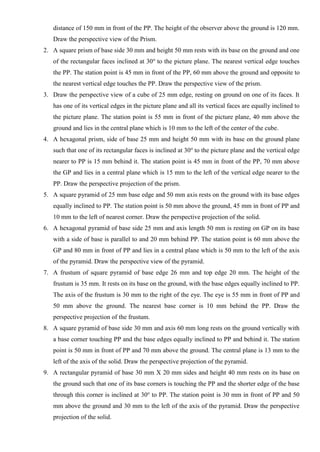 distance of 150 mm in front of the PP. The height of the observer above the ground is 120 mm.
Draw the perspective view of the Prism.
2. A square prism of base side 30 mm and height 50 mm rests with its base on the ground and one
of the rectangular faces inclined at 30o
to the picture plane. The nearest vertical edge touches
the PP. The station point is 45 mm in front of the PP, 60 mm above the ground and opposite to
the nearest vertical edge touches the PP. Draw the perspective view of the prism.
3. Draw the perspective view of a cube of 25 mm edge, resting on ground on one of its faces. It
has one of its vertical edges in the picture plane and all its vertical faces are equally inclined to
the picture plane. The station point is 55 mm in front of the picture plane, 40 mm above the
ground and lies in the central plane which is 10 mm to the left of the center of the cube.
4. A hexagonal prism, side of base 25 mm and height 50 mm with its base on the ground plane
such that one of its rectangular faces is inclined at 30o
to the picture plane and the vertical edge
nearer to PP is 15 mm behind it. The station point is 45 mm in front of the PP, 70 mm above
the GP and lies in a central plane which is 15 mm to the left of the vertical edge nearer to the
PP. Draw the perspective projection of the prism.
5. A square pyramid of 25 mm base edge and 50 mm axis rests on the ground with its base edges
equally inclined to PP. The station point is 50 mm above the ground, 45 mm in front of PP and
10 mm to the left of nearest corner. Draw the perspective projection of the solid.
6. A hexagonal pyramid of base side 25 mm and axis length 50 mm is resting on GP on its base
with a side of base is parallel to and 20 mm behind PP. The station point is 60 mm above the
GP and 80 mm in front of PP and lies in a central plane which is 50 mm to the left of the axis
of the pyramid. Draw the perspective view of the pyramid.
7. A frustum of square pyramid of base edge 26 mm and top edge 20 mm. The height of the
frustum is 35 mm. It rests on its base on the ground, with the base edges equally inclined to PP.
The axis of the frustum is 30 mm to the right of the eye. The eye is 55 mm in front of PP and
50 mm above the ground. The nearest base corner is 10 mm behind the PP. Draw the
perspective projection of the frustum.
8. A square pyramid of base side 30 mm and axis 60 mm long rests on the ground vertically with
a base corner touching PP and the base edges equally inclined to PP and behind it. The station
point is 50 mm in front of PP and 70 mm above the ground. The central plane is 13 mm to the
left of the axis of the solid. Draw the perspective projection of the pyramid.
9. A rectangular pyramid of base 30 mm X 20 mm sides and height 40 mm rests on its base on
the ground such that one of its base corners is touching the PP and the shorter edge of the base
through this corner is inclined at 30o
to PP. The station point is 30 mm in front of PP and 50
mm above the ground and 30 mm to the left of the axis of the pyramid. Draw the perspective
projection of the solid.
 