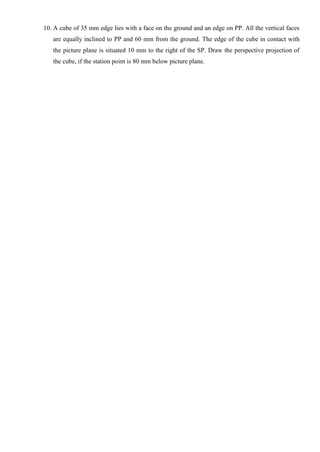 10. A cube of 35 mm edge lies with a face on the ground and an edge on PP. All the vertical faces
are equally inclined to PP and 60 mm from the ground. The edge of the cube in contact with
the picture plane is situated 10 mm to the right of the SP. Draw the perspective projection of
the cube, if the station point is 80 mm below picture plane.
 