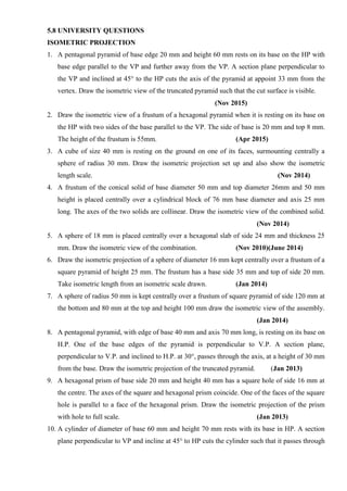 5.8 UNIVERSITY QUESTIONS
ISOMETRIC PROJECTION
1. A pentagonal pyramid of base edge 20 mm and height 60 mm rests on its base on the HP with
base edge parallel to the VP and further away from the VP. A section plane perpendicular to
the VP and inclined at 45° to the HP cuts the axis of the pyramid at appoint 33 mm from the
vertex. Draw the isometric view of the truncated pyramid such that the cut surface is visible.
(Nov 2015)
2. Draw the isometric view of a frustum of a hexagonal pyramid when it is resting on its base on
the HP with two sides of the base parallel to the VP. The side of base is 20 mm and top 8 mm.
The height of the frustum is 55mm. (Apr 2015)
3. A cube of size 40 mm is resting on the ground on one of its faces, surmounting centrally a
sphere of radius 30 mm. Draw the isometric projection set up and also show the isometric
length scale. (Nov 2014)
4. A frustum of the conical solid of base diameter 50 mm and top diameter 26mm and 50 mm
height is placed centrally over a cylindrical block of 76 mm base diameter and axis 25 mm
long. The axes of the two solids are collinear. Draw the isometric view of the combined solid.
(Nov 2014)
5. A sphere of 18 mm is placed centrally over a hexagonal slab of side 24 mm and thickness 25
mm. Draw the isometric view of the combination. (Nov 2010)(June 2014)
6. Draw the isometric projection of a sphere of diameter 16 mm kept centrally over a frustum of a
square pyramid of height 25 mm. The frustum has a base side 35 mm and top of side 20 mm.
Take isometric length from an isometric scale drawn. (Jan 2014)
7. A sphere of radius 50 mm is kept centrally over a frustum of square pyramid of side 120 mm at
the bottom and 80 mm at the top and height 100 mm draw the isometric view of the assembly.
(Jan 2014)
8. A pentagonal pyramid, with edge of base 40 mm and axis 70 mm long, is resting on its base on
H.P. One of the base edges of the pyramid is perpendicular to V.P. A section plane,
perpendicular to V.P. and inclined to H.P. at 30°, passes through the axis, at a height of 30 mm
from the base. Draw the isometric projection of the truncated pyramid. (Jan 2013)
9. A hexagonal prism of base side 20 mm and height 40 mm has a square hole of side 16 mm at
the centre. The axes of the square and hexagonal prism coincide. One of the faces of the square
hole is parallel to a face of the hexagonal prism. Draw the isometric projection of the prism
with hole to full scale. (Jan 2013)
10. A cylinder of diameter of base 60 mm and height 70 mm rests with its base in HP. A section
plane perpendicular to VP and incline at 45° to HP cuts the cylinder such that it passes through
 