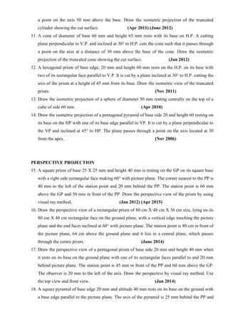 a point on the axis 50 mm above the base. Draw the isometric projection of the truncated
cylinder showing the cut surface. (Apr 2011) (June 2012)
11. A cone of diameter of base 60 mm and height 65 mm rests with its base on H.P. A cutting
plane perpendicular to V.P. and inclined at 30° to H.P. cuts the cone such that it passes through
a point on the axis at a distance of 30 mm above the base of the cone. Draw the isometric
projection of the truncated cone showing the cut surface. (Jan 2012)
12. A hexagonal prism of base edge, 20 mm and height 60 mm rests on the H.P. on its base with
two of its rectangular face parallel to V.P. It is cut by a plane inclined at 30° to H.P. cutting the
axis of the prism at a height of 45 mm from its base. Draw the isometric view of the truncated
prism. (Nov 2011)
13. Draw the isometric projection of a sphere of diameter 50 mm resting centrally on the top of a
cube of side 60 mm. (Apr 2010)
14. Draw the isometric projection of a pentagonal pyramid of base side 20 and height 60 resting on
its base on the HP with one of its base edge parallel to VP. It is cut by a plane perpendicular to
the VP and inclined at 45° to HP. The plane passes through a point on the axis located at 30
from the apex. (Nov 2006)
PERSPECTIVE PROJECTION
15. A square prism of base 25 X 25 mm and height 40 mm is resting on the GP on its square base
with a right side rectangular face making 60° with picture plane. The corner nearest to the PP is
40 mm to the left of the station point and 20 mm behind the PP. The station point is 60 mm
above the GP and 50 mm in front of the PP. Draw the perspective view of the prism by using
visual ray method. (Jan 2012) (Apr 2015)
16. Draw the perspective view of a rectangular prism of 80 cm X 48 cm X 36 cm size, lying on its
80 cm X 48 cm rectangular face on the ground plane, with a vertical edge touching the picture
plane and the end faces inclined at 60° with picture plane. The station point is 80 cm in front of
the picture plane, 64 cm above the ground plane and it lies in a central plane, which passes
through the centre prism. (June 2014)
17. Draw the perspective view of a pentagonal prism of base side 20 mm and height 40 mm when
it rests on its base on the ground plane with one of its rectangular faces parallel to and 20 mm
behind picture plane. The station point is 45 mm in front of the PP and 60 mm above the GP.
The observer is 20 mm to the left of the axis. Draw the perspective by visual ray method. Use
the top view and front view. (Jan 2014)
18. A square pyramid of base edge 20 mm and altitude 40 mm rests on its base on the ground with
a base edge parallel to the picture plane. The axis of the pyramid is 25 mm behind the PP and
 