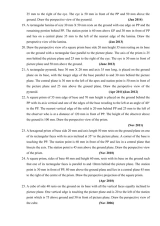 25 mm to the right of the eye. The eye is 50 mm in front of the PP and 50 mm above the
ground. Draw the perspective view of the pyramid. (Jan 2014)
19. A rectangular lamina of size 30 mm X 50 mm rests on the ground with one edge on PP and the
remaining portion behind PP. The station point is 60 mm above GP and 30 mm in front of PP
and lies on a central plane 35 mm to the left of the nearest edge of the lamina. Draw the
perspective view of the lamina. (Jan 2013)
20. Draw the perspective view of a square prism base side 20 mm height 35 mm resting on its base
on the ground with a rectangular face parallel to the picture plane. The axis of the prism is 25
mm behind the picture plane and 25 mm to the right of the eye. The eye is 50 mm in front of
picture plane and 50 mm above the ground. (June 2012)
21. A rectangular pyramid, base 30 mm X 20 mm and axis 35 mm long, is placed on the ground
plane on its base, with the longer edge of the base parallel to and 30 mm behind the picture
plane. The central plane is 30 mm to the left of the apex and station point is 50 mm in front of
the picture plane and 25 mm above the ground plane. Draw the perspective view of the
pyramid. (Apr 2011)(Jan 2012)
22. A square prism of 55 mm edge of base and 70 mm height is placed on the ground behind the
PP with its axis vertical and one of the edges of the base receding to the left at an angle of 40°
to the PP. The nearest vertical edge of the solid is 20 mm behind PP and 25 mm to the left of
the observer who is at a distance of 120 mm in front of PP. The height of the observer above
the ground is 100 mm. Draw the perspective view of the prism.
(Nov 2011)
23. A hexagonal prism of base side 20 mm and axis length 50 mm rests on the ground plane on one
of its rectangular faces with its axis inclined at 35° to the picture plane. A corner of the base is
touching the PP. The station point is 60 mm in front of the PP and lies in a central plane that
bisects the axis. The station point is 45 mm above the ground plane. Draw the perspective view
of the prism. (Nov 2010)
24. A square prism, sides of base 40 mm and height 60 mm, rests with its base on the ground such
that one of its rectangular faces is parallel to and 10mm behind the picture plane. The station
point is 30 mm in front of PP, 80 mm above the ground plane and lies in a central plane 45 mm
to the right of the centre of the prism. Draw the perspective projection of the square prism.
(Apr 2010)
25. A cube of side 40 rests on the ground on its base with all the vertical faces equally inclined to
picture plane. One vertical edge is touching the picture plane and is 20 to the left of the station
point which is 75 above ground and 50 in front of picture plane. Draw the perspective view of
the cube. (Nov 2006)
 