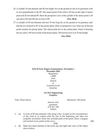 26. A cylinder 30 mm diameter and 50 mm length, lies on the ground on one of its generators with
its axis perpendicular to the PP. The nearest point of the solid is 20 mm on the right of station
point and 20 mm behind PP. Draw the perspective view of the cylinder if the station point is 50
mm above GP and 100 mm in front of PP. (Nov 2014)
27. A cylinder of 60 mm diameter and axis 70 mm long lies on the ground on its generator such
that the axis inclined at 30° to the picture plane. Draw its perspective view when one of the end
points touches the picture plane. The station point lies in the central plane which is bisecting
the axis and is 160 mm in front of the picture plane. The horizon level is at 70 mm height.
(Nov 2014)
B.E./ B.Tech. Degree Examinations, November /
December 2010
Regulation
s 2008
First
Semest
er
Common to all
branches
GE 2111 Engineering
Graphics
Time: Three Hours Maximum: 100 marks
Answer ALL
questions
(5 X 20 = 100
marks)
1. (a) A circle of 50 mm diameter rolls along a line. A point on the circumference
of the circle is in contact with the line in the beginning and after one
complete revolution. Draw the cycloidal path of the point. Draw a tangent
and normal at any point on the curve. (20)
(OR)
1. (b) Make free hand sketches of the front, top and right side views of the object
shown below.
 