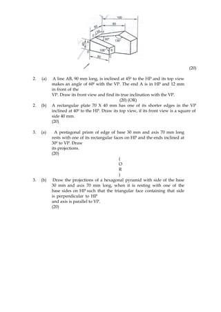 (20)
2. (a) A line AB, 90 mm long, is inclined at 450 to the HP and its top view
makes an angle of 600 with the VP. The end A is in HP and 12 mm
in front of the
VP. Draw its front view and find its true inclination with the VP.
(20) (OR)
2. (b) A rectangular plate 70 X 40 mm has one of its shorter edges in the VP
inclined at 400 to the HP. Draw its top view, if its front view is a square of
side 40 mm.
(20)
3. (a) A pentagonal prism of edge of base 30 mm and axis 70 mm long
rests with one of its rectangular faces on HP and the ends inclined at
300 to VP. Draw
its projections.
(20)
(
O
R
)
3. (b) Draw the projections of a hexagonal pyramid with side of the base
30 mm and axis 70 mm long, when it is resting with one of the
base sides on HP such that the triangular face containing that side
is perpendicular to HP
and axis is parallel to VP.
(20)
 