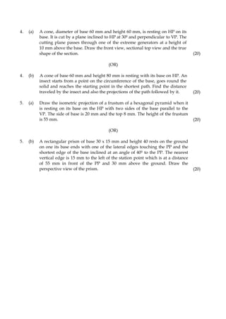 4. (a) A cone, diameter of base 60 mm and height 60 mm, is resting on HP on its
base. It is cut by a plane inclined to HP at 300 and perpendicular to VP. The
cutting plane passes through one of the extreme generators at a height of
10 mm above the base. Draw the front view, sectional top view and the true
shape of the section. (20)
4. (b)
(OR)
A cone of base 60 mm and height 80 mm is resting with its base on HP. An
insect starts from a point on the circumference of the base, goes round the
solid and reaches the starting point in the shortest path. Find the distance
traveled by the insect and also the projections of the path followed by it. (20)
5. (a) Draw the isometric projection of a frustum of a hexagonal pyramid when it
is resting on its base on the HP with two sides of the base parallel to the
VP. The side of base is 20 mm and the top 8 mm. The height of the frustum
is 55 mm. (20)
(OR)
5. (b) A rectangular prism of base 30 x 15 mm and height 40 rests on the ground
on one its base ends with one of the lateral edges touching the PP and the
shortest edge of the base inclined at an angle of 400 to the PP. The nearest
vertical edge is 15 mm to the left of the station point which is at a distance
of 55 mm in front of the PP and 30 mm above the ground. Draw the
perspective view of the prism. (20)
 