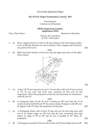 University Question Paper
B.E./ B.Tech. Degree Examinations, January 2011
First Semester
Common to all branches
185101 Engineering Graphics
(Regulations 2010)
Time: Three Hours Maximum: 100 marks
Answer ALL questions
(5 X 20 = 100 marks)
1. (a) Draw a hypocycloid of a circle of 40 mm diameter that rolls inside another
circle of 200 mm diameter for one revolution. Draw tangent and Normal at
any point on the curve (20)
(OR)
1. (b) Make free hand sketches of the front, top and right side views of the object
shown below.
(20)
2. (a) A line LM 70 mm long has its end L 10 mm above HP and 15 mm in front
of VP. Its top view and front view measures 60 mm and 40 mm
respectively. Draw the projections of the line and determine its inclinations
with HP and VP. (20)
(OR)
2. (b) A hexagonal plate of side 25 mm is resting on HP such that one of its
corners touches both HP and VP. Its surface makes 30 degrees with HP and
60 degrees with VP. Draw the projections of the plate. (20)
3. (a) A Pentagonal prism, side of base 25 mm and axis 50 mm long rests with
one of its shorter edges on HP such that the base containing that edge
makes an angle of 300 to HP and its axis is parallel to VP. Draw its
projections. (20)
(OR)
3. (b) A Hexagonal pyramid of 26 mm side of base and 70 mm height rests on HP (20)
 