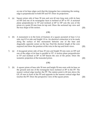 on one of its base edges such that the triangular face containing the resting
edge is perpendicular to both HP and VP. Draw its projections.
4. (a) Square prism side of base 30 mm and axis 60 mm long rests with its base
on HP and one of its rectangular faces is inclined at 300 to VP. A sectional
plane perpendicular to VP and inclined at 600 to HP cuts the axis of the
prism at a point 20 mm from its top end. Draw the sectional top view and
the true shape of the section. (20)
(OR)
4. (b) A monument is in the form of frustum of a square pyramid of base 1.2 m
side, top 0.5 m side and height 1.0 m. An electrical connection is to be made
along the surface of this monument between one of the base and
diagonally opposite corner on the top. Find the shortest length of the wire
required and show the position of the wire in the top and front views. (20)
5. (a) A hexagonal prism side of base 25 mm and height 50 mm rests on HP and
one of the edges of its base is parallel to VP. A section plane perpendicular
to VP and inclined at 500 to HP bisects the axis of the prism. Draw the
isometric projection of the truncated prism. (20)
(OR)
5. (b) A square prism of base side 30 mm and height 50 mm rests with its base on
the ground and one of the rectangular faces inclined at 300 to the PP. The
nearest vertical edge touches the PP. The station point is 60 mm above the
GP, 45 mm in front of the PP and opposite to the nearest vertical edge that
touches the PP. Draw the perspective view of the square prism. (20)
 