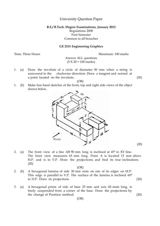 a point located on the involute. (20)
(OR)
1. (b) Make free hand sketches of the front, top and right side views of the object
shown below.
University Question Paper
B.E./ B.Tech. Degree Examinations, January 2012
Regulations 2008
First Semester
Common to all branches
GE 2111 Engineering Graphics
Time: Three Hours Maximum: 100 marks
Answer ALL questions
(5 X 20 = 100 marks)
1. (a) Draw the involute of a circle of diameter 50 mm when a string is
unwound in the clockwise direction. Draw a tangent and normal at
(20)
2. (a) The front view of a line AB 90 mm long is inclined at 45° to XY line.
The front view measures 65 mm long. Point A is located 15 mm above
H.P. and is in V.P. Draw the projections and find its true inclinations
(20)
(OR)
2. (b) A hexagonal lamina of side 30 mm rests on one of its edges on H.P.
This edge is parallel to V.P. The surface of the lamina is inclined 60°
to H.P. Draw its projections (20)
3. (a) A hexagonal prism of side of base 25 mm and axis 60 mm long, is
freely suspended from a corner of the base. Draw the projections by
the change of Position method. (20)
(OR)
 