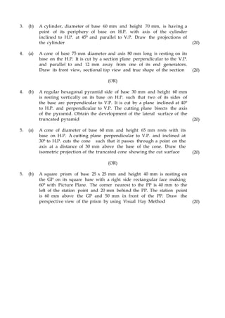 3. (b) A cylinder, diameter of base 60 mm and height 70 mm, is having a
point of its periphery of base on H.P. with axis of the cylinder
inclined to H.P. at 45° and parallel to V.P. Draw the projections of
the cylinder (20)
4. (a) A cone of base 75 mm diameter and axis 80 mm long is resting on its
base on the H.P. It is cut by a section plane perpendicular to the V.P.
and parallel to and 12 mm away from one of its end generators.
Draw its front view, sectional top view and true shape of the section (20)
(OR)
4. (b) A regular hexagonal pyramid side of base 30 mm and height 60 mm
is resting vertically on its base on H.P. such that two of its sides of
the base are perpendicular to V.P. It is cut by a plane inclined at 40°
to H.P. and perpendicular to V.P. The cutting plane bisects the axis
of the pyramid. Obtain the development of the lateral surface of the
truncated pyramid (20)
5. (a) A cone of diameter of base 60 mm and height 65 mm rests with its
base on H.P. A cutting plane perpendicular to V.P. and inclined at
30° to H.P. cuts the cone such that it passes through a point on the
axis at a distance of 30 mm above the base of the cone. Draw the
isometric projection of the truncated cone showing the cut surface (20)
(OR)
5. (b) A square prism of base 25 x 25 mm and height 40 mm is resting on
the GP on its square base with a right side rectangular face making
60° with Picture Plane. The corner nearest to the PP is 40 mm to the
left of the station point and 20 mm behind the PP. The station point
is 60 mm above the GP and 50 mm in front of the PP. Draw the
perspective view of the prism by using Visual Hay Method (20)
 