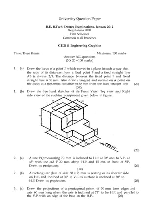 University Question Paper
B.E./ B.Tech. Degree Examinations, January 2012
Regulations 2008
First Semester
Common to all branches
GE 2111 Engineering Graphics
Time: Three Hours Maximum: 100 marks
Answer ALL questions
(5 X 20 = 100 marks)
1. (a) Draw the locus of a point P which moves in a plane in such a way that
the ratio of its distances from a fixed point F and a fixed straight line
AB is always 2/3. The distance between the fixed point F and fixed
straight line is 50 mm. Also draw a tangent and normal on a point on
the locus at a horizontal distance of 55 mm from the fixed straight line (20)
(OR)
1. (b) Draw the free hand sketches of the Front View, Top view and Right
side view of the machine component given below in figure.
(20)
2. (a) A line PQ measuring 70 mm is inclined to H.P. at 30° and to V.P. at
45° with the end P 20 mm above H.P. and 15 mm in front of VP,
Draw its projections (20)
(OR)
2. (b) A rectangular plate of side 50 x 25 mm is resting on its shorter side
on H.P. and inclined at 30° to V.P. Its surface is inclined at 60° to
H.P. Draw its projections. (20)
3. (a) Draw the projections of a pentagonal prism of 30 mm base edges and
axis 60 mm long when the axis is inclined at 75° to the H.P. and parallel to
the V.P. with an edge of the base on the H.P.. (20)
 