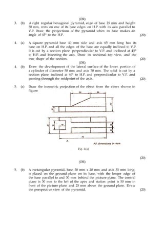 3. (b)
(OR)
A right regular hexagonal pyramid, edge of base 25 mm and height
50 mm, rests on one of its base edges on H.P. with its axis parallel to
V.P. Draw the projections of the pyramid when its base makes an
angle of 45° to the H.P. (20)
4. (a) A square pyramid base 40 mm side and axis 65 mm long has its
base on H.P. and all the edges of the base are equally inclined to V.P.
It is cut by a section plane perpendicular to V.P. and inclined at 45°
to H.P. and bisecting the axis. Draw its sectional top view, and the
true shape of the section. (20)
4. (b)
(OR)
Draw the development of the lateral surface of the lower portion of
a cylinder of diameter 50 mm and axis 70 mm. The solid is cut by a
section plane inclined at 40° to H.P. and perpendicular to V.P. and
passing through the midpoint of the axis. (20)
5. (a) Draw the isometric projection of the object from the views shown in
figure
(OR)
(20)
5. (b) A rectangular pyramid, base 30 mm x 20 mm and axis 35 mm long,
is placed on the ground plane on its base, with the longer edge of
the base parallel to and 30 mm behind the picture plane. The central
plane is 30 mm to the left of the apex and station point is 50 mm in
front of the picture plane and 25 mm above the ground plane. Draw
the perspective view of the pyramid. (20)
 
