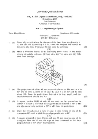 University Question Paper
B.E./ B.Tech. Degree Examinations, May / June 2012
Regulations 2008
First Semester
Common to all branches
GE 2111 Engineering Graphics
Time: Three Hours Maximum: 100 marks
Answer ALL questions
(5 X 20 = 100 marks)
1. (a) Draw a hyperbola when the distance of the focus from the directrix is
70 mm and the eccentricity e is l.5. Draw the tangent and normal to
the curve at a point P distance 50 mm from the directrix (20)
(OR)
1. (b) Make a freehand sketch of the following three views, of the block
shown pictorially in figure. (i) Front view (ii) Top view and (iii) Side
view from the right. .
(20)
2. (a) The projections of a line AB are perpendicular to xy. The end A is in
HP and 50 mm in front of VP and the end B is in VP and 40 mm
above HP. Draw its projections, determine its true length and the
inclinations with the HP and VP. (20)
(OR)
2. (b) A square lamina PQRS of side 40 mm rests on the ground on its
corner P in such a way that the diagonal PR is inclined at 45° to HP
and also apparently inclined at 30° to VP. Draw its projections (20)
3. (a) Draw the projections of a cube of edge 45 mm resting on one of its
corners on HP, with a solid diagonal perpendicular to HP. (20)
(OR)
3. (b) A square pyramid of base 40 mm and axis 70 mm long has one of its
triangular faces on VP and the edge of base contained by that face
perpendicular to HP. Draw its projections (20)
 