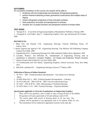 OUTCOMES:
On successful completion of this course, the student will be able to
 familiarize with the fundamentals and standards of Engineering graphics
 perform freehand sketching of basic geometrical constructions and multiple views of
objects.
 project orthographic projections of lines and plane surfaces.
 draw projections and solids and development of surfaces.
 visualize and to project isometric and perspective sections of simple solids.
TEXT BOOK:
1. Natrajan K.V., ―A text book of Engineering Graphics‖, Dhanalakshmi Publishers, Chennai, 2009.
2. Venugopal K. and Prabhu Raja V., ―Engineering Graphics‖, New Age International (P) Limited,
2008.
REFERENCES:
1. Bhatt N.D. and Panchal V.M., ―Engineering Drawing‖, Charotar Publishing House, 50
th
Edition, 2010.
2. Basant Agarwal and Agarwal C.M., ―Engineering Drawing‖, Tata McGraw Hill Publishing Company
Limited, New Delhi, 2008.
3. Gopalakrishna K.R., ―Engineering Drawing‖ (Vol. I&II combined), Subhas Stores, Bangalore, 2007.
4. Luzzader, Warren.J. and Duff,John M., ―Fundamentals of Engineering Drawing with an
introduction to Interactive Computer Graphics for Design and Production, Eastern Economy
Edition, Prentice Hall of India Pvt. Ltd, New Delhi, 2005.
5. N S Parthasarathy and Vela Murali, ―Engineering Graphics‖, Oxford University, Press, New Delhi,
2015.
6. Shah M.B., and Rana B.C., ―Engineering Drawing‖, Pearson, 2nd
Edition, 2009.
Publication of Bureau of Indian Standards:
1. IS 10711 – 2001: Technical products Documentation – Size and lay out of drawing
sheets.
2. IS 9609 (Parts 0 & 1) – 2001: Technical products Documentation – Lettering.
3. IS 10714 (Part 20) – 2001 & SP 46 – 2003: Lines for technical drawings.
4. IS 11669 – 1986 & SP 46 – 2003: Dimensioning of Technical Drawings.
5. IS 15021 (Parts 1 to 4) – 2001: Technical drawings – Projection Methods.
Special points applicable to University Examinations on Engineering Graphics:
1. There will be five questions, each of either or type covering all units of the syllabus.
2. All questions will carry equal marks of 20 each making a total of 100.
3. The answer paper shall consist of drawing sheets of A3 size only. The
students will be permitted to use appropriate scale to fit solution within A3 size.
4. The examination will be conducted in appropriate sessions on the same day
 