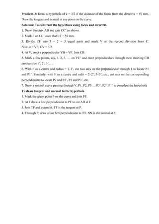 Problem 3: Draw a hyperbola of e = 3/2 if the distance of the focus from the directrix = 50 mm.
Draw the tangent and normal at any point on the curve.
Solution: To construct the hyperbola using focus and directrix.
1. Draw directrix AB and axis CC’ as shown.
2. Mark F on CC’ such that CF = 50 mm.
3. Divide CF into 3 + 2 = 5 equal parts and mark V at the second division from C.
Now, e = VF/ CV = 3/2.
4. At V, erect a perpendicular VB = VF. Join CB.
5. Mark a few points, say, 1, 2, 3, … on VC’ and erect perpendiculars through them meeting CB
produced at 1’, 2’, 3’, …
6. With F as a centre and radius = 1–1’, cut two arcs on the perpendicular through 1 to locate P1
and P1’. Similarly, with F as a centre and radii = 2–2’, 3–3’, etc., cut arcs on the corresponding
perpendiculars to locate P2 and P2’, P3 and P3’, etc.
7. Draw a smooth curve passing through V, P1, P2, P3 … P3’, P2’, P1’ to complete the hyperbola
To draw tangent and normal to the hyperbola
1. Mark the given point P on the curve and join PF.
2. At F draw a line perpendicular to PF to cut AB at T.
3. Join TP and extend it. TT is the tangent at P.
4. Through P, draw a line NN perpendicular to TT. NN is the normal at P.
 