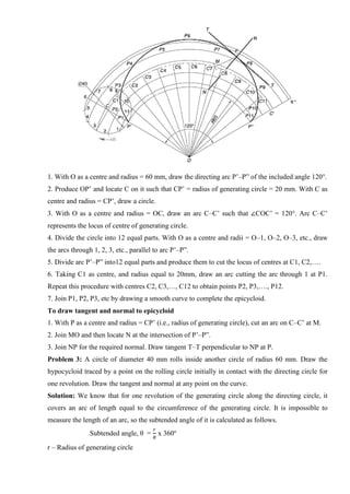 1. With O as a centre and radius = 60 mm, draw the directing arc P’–P” of the included angle 120°.
2. Produce OP’ and locate C on it such that CP’ = radius of generating circle = 20 mm. With C as
centre and radius = CP’, draw a circle.
3. With O as a centre and radius = OC, draw an arc C–C’ such that ∠COC’ = 120°. Arc C–C’
represents the locus of centre of generating circle.
4. Divide the circle into 12 equal parts. With O as a centre and radii = O–1, O–2, O–3, etc., draw
the arcs through 1, 2, 3, etc., parallel to arc P’–P”.
5. Divide arc P’–P” into12 equal parts and produce them to cut the locus of centres at C1, C2,….
6. Taking C1 as centre, and radius equal to 20mm, draw an arc cutting the arc through 1 at P1.
Repeat this procedure with centres C2, C3,…, C12 to obtain points P2, P3,…., P12.
7. Join P1, P2, P3, etc by drawing a smooth curve to complete the epicycloid.
To draw tangent and normal to epicycloid
1. With P as a centre and radius = CP’ (i.e., radius of generating circle), cut an arc on C–C’ at M.
2. Join MO and then locate N at the intersection of P’–P”.
3. Join NP for the required normal. Draw tangent T–T perpendicular to NP at P.
Problem 3: A circle of diameter 40 mm rolls inside another circle of radius 60 mm. Draw the
hypocycloid traced by a point on the rolling circle initially in contact with the directing circle for
one revolution. Draw the tangent and normal at any point on the curve.
Solution: We know that for one revolution of the generating circle along the directing circle, it
covers an arc of length equal to the circumference of the generating circle. It is impossible to
measure the length of an arc, so the subtended angle of it is calculated as follows.
Subtended angle, θ =
𝑟
𝑅
x 360o
r – Radius of generating circle
 