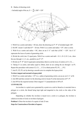 R – Radius of directing circle
∴ Included angle of the arc, θ =
20
60
x 360o
= 120°
1. With O as a centre and radius = 60 mm, draw the directing arc P’–P” of included angle 120°.
2. On OP’, locate C such that CP’ = 20 mm. With C as a centre and radius = CP’, draw a circle.
3. With O as a centre and radius = OC, draw an arc C–C’ such that ∠COC’ = 120°. Arc C–C’
represents the locus of centre of generating circle.
4. Divide the circle into 12 equal parts. With O as a centre and radii = O–1, O–2, O–3, etc., draw
the arcs through 1, 2, 3, etc., parallel to arc P’–P”.
5. Divide arc P’–P” into12 equal parts and produce them to cut the locus of centres at C1, C2,….
6. Taking C1 as centre, and radius equal to 20mm, draw an arc cutting the arc through 1 at P1.
Repeat this procedure with centres C2, C3,…, C12 to obtain points P2, P3,…., P12.
7. Join P1, P2, P3, etc by drawing a smooth curve to complete the hypocycloid.
To draw tangent and normal to hypocycloid
1. With P as a centre and radius = CP’ (i.e., radius of generating circle), cut an arc on C–C’ at M.
2. Join MO and then extend it to the directing circle to locate N at the intersection of P’–P”.
3. Join NP for the required normal. Draw tangent T–T perpendicular to NP at P.
1.5 INVOLUTE
An involute is a spiral curve generated by a point on a cord or thread as it unwinds from a
polygon or a circle, the thread being kept tight and tangential to the circle or the sides of the
polygon.
Depending on whether the involute is traced over a circle or a polygon, the involute is
called an involute of circle or involute of polygon.
Problem 1: Draw the involute of a square of side 25 mm.
Steps for Construction of Involute of square:
 