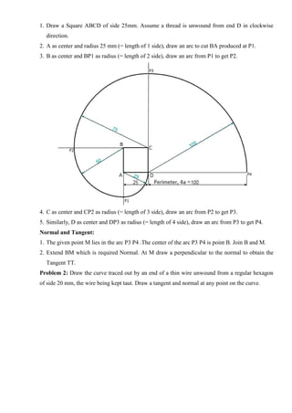 1. Draw a Square ABCD of side 25mm. Assume a thread is unwound from end D in clockwise
direction.
2. A as center and radius 25 mm (= length of 1 side), draw an arc to cut BA produced at P1.
3. B as center and BP1 as radius (= length of 2 side), draw an arc from P1 to get P2.
4. C as center and CP2 as radius (= length of 3 side), draw an arc from P2 to get P3.
5. Similarly, D as center and DP3 as radius (= length of 4 side), draw an arc from P3 to get P4.
Normal and Tangent:
1. The given point M lies in the arc P3 P4 .The center of the arc P3 P4 is point B. Join B and M.
2. Extend BM which is required Normal. At M draw a perpendicular to the normal to obtain the
Tangent TT.
Problem 2: Draw the curve traced out by an end of a thin wire unwound from a regular hexagon
of side 20 mm, the wire being kept taut. Draw a tangent and normal at any point on the curve.
 