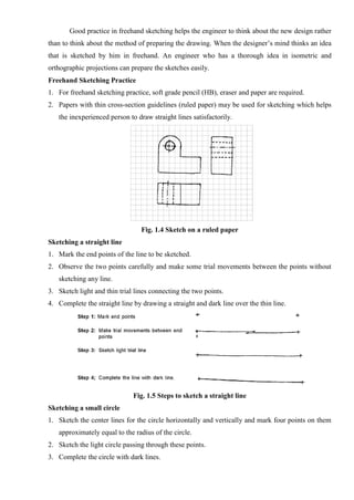 Good practice in freehand sketching helps the engineer to think about the new design rather
than to think about the method of preparing the drawing. When the designer’s mind thinks an idea
that is sketched by him in freehand. An engineer who has a thorough idea in isometric and
orthographic projections can prepare the sketches easily.
Freehand Sketching Practice
1. For freehand sketching practice, soft grade pencil (HB), eraser and paper are required.
2. Papers with thin cross-section guidelines (ruled paper) may be used for sketching which helps
the inexperienced person to draw straight lines satisfactorily.
Fig. 1.4 Sketch on a ruled paper
Sketching a straight line
1. Mark the end points of the line to be sketched.
2. Observe the two points carefully and make some trial movements between the points without
sketching any line.
3. Sketch light and thin trial lines connecting the two points.
4. Complete the straight line by drawing a straight and dark line over the thin line.
Fig. 1.5 Steps to sketch a straight line
Sketching a small circle
1. Sketch the center lines for the circle horizontally and vertically and mark four points on them
approximately equal to the radius of the circle.
2. Sketch the light circle passing through these points.
3. Complete the circle with dark lines.
 