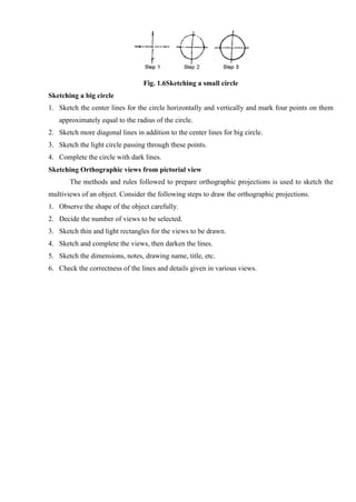 Fig. 1.6Sketching a small circle
Sketching a big circle
1. Sketch the center lines for the circle horizontally and vertically and mark four points on them
approximately equal to the radius of the circle.
2. Sketch more diagonal lines in addition to the center lines for big circle.
3. Sketch the light circle passing through these points.
4. Complete the circle with dark lines.
Sketching Orthographic views from pictorial view
The methods and rules followed to prepare orthographic projections is used to sketch the
multiviews of an object. Consider the following steps to draw the orthographic projections.
1. Observe the shape of the object carefully.
2. Decide the number of views to be selected.
3. Sketch thin and light rectangles for the views to be drawn.
4. Sketch and complete the views, then darken the lines.
5. Sketch the dimensions, notes, drawing name, title, etc.
6. Check the correctness of the lines and details given in various views.
 