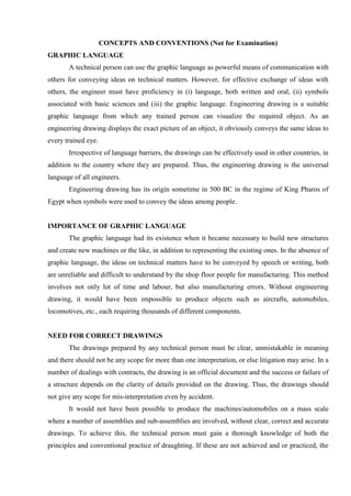 CONCEPTS AND CONVENTIONS (Not for Examination)
GRAPHIC LANGUAGE
A technical person can use the graphic language as powerful means of communication with
others for conveying ideas on technical matters. However, for effective exchange of ideas with
others, the engineer must have proficiency in (i) language, both written and oral, (ii) symbols
associated with basic sciences and (iii) the graphic language. Engineering drawing is a suitable
graphic language from which any trained person can visualize the required object. As an
engineering drawing displays the exact picture of an object, it obviously conveys the same ideas to
every trained eye.
Irrespective of language barriers, the drawings can be effectively used in other countries, in
addition to the country where they are prepared. Thus, the engineering drawing is the universal
language of all engineers.
Engineering drawing has its origin sometime in 500 BC in the regime of King Pharos of
Egypt when symbols were used to convey the ideas among people.
IMPORTANCE OF GRAPHIC LANGUAGE
The graphic language had its existence when it became necessary to build new structures
and create new machines or the like, in addition to representing the existing ones. In the absence of
graphic language, the ideas on technical matters have to be conveyed by speech or writing, both
are unreliable and difficult to understand by the shop floor people for manufacturing. This method
involves not only lot of time and labour, but also manufacturing errors. Without engineering
drawing, it would have been impossible to produce objects such as aircrafts, automobiles,
locomotives, etc., each requiring thousands of different components.
NEED FOR CORRECT DRAWINGS
The drawings prepared by any technical person must be clear, unmistakable in meaning
and there should not be any scope for more than one interpretation, or else litigation may arise. In a
number of dealings with contracts, the drawing is an official document and the success or failure of
a structure depends on the clarity of details provided on the drawing. Thus, the drawings should
not give any scope for mis-interpretation even by accident.
It would not have been possible to produce the machines/automobiles on a mass scale
where a number of assemblies and sub-assemblies are involved, without clear, correct and accurate
drawings. To achieve this, the technical person must gain a thorough knowledge of both the
principles and conventional practice of draughting. If these are not achieved and or practiced, the
 