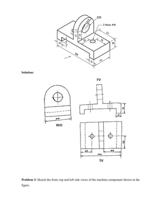 Solution:
Problem 3: Sketch the front, top and left side views of the machine component shown in the
figure.
 