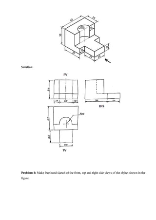 Solution:
Problem 4: Make free hand sketch of the front, top and right side views of the object shown in the
figure.
 