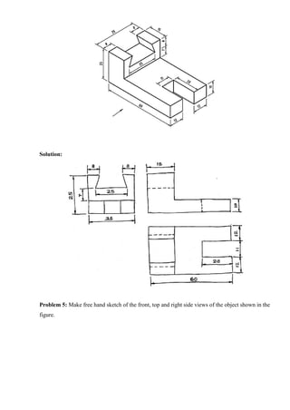 Solution:
Problem 5: Make free hand sketch of the front, top and right side views of the object shown in the
figure.
 
