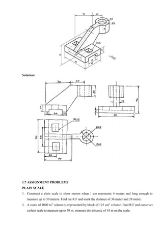 Solution:
1.7 ASSIGNMENT PROBLEMS
PLAIN SCALE
1. Construct a plain scale to show meters when 1 cm represents 4 meters and long enough to
measure up to 50 meters. Find the R.F and mark the distance of 36 meter and 28 meter.
2. A room of 1000 m3
volume is represented by block of 125 cm3
volume. Find R.F and construct
a plain scale to measure up to 30 m. measure the distance of 18 m on the scale.
 