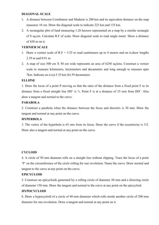 DIAGONAL SCALE
1. A distance between Coimbatore and Madurai is 200 km and its equivalent distance on the map
measures 10 cm. Draw the diagonal scale to indicate 223 km and 135 km.
2. A rectangular plot of land measuring 1.28 hectors represented on a map by a similar rectangle
of 8 sq.cm. Calculate R.F of scale. Draw diagonal scale to read single meter. Show a distance
of 438 m on it.
VERNIER SCALE
1. Draw a vernier scale of R.F = 1/25 to read centimeters up to 4 meters and on it,show lengths
2.39 m and 0.91 m.
2. A map of size 500 cm X 50 cm wide represents an area of 6250 sq.kms. Construct a vernier
scale to measure kilometers, hectometers and decameters and long enough to measure upto
7km. Indicate on it (a) 5.33 km (b) 59 decameters.
ELLIPSE
1. Draw the locus of a point P moving so that the ratio of the distance from a fixed point F to its
distance from a fixed straight line DD’ is ¾. Point F is at a distance of 35 mm from DD’. Also
draw a tangent and normal to the curve.
PARABOLA
2. Construct a parabola when the distance between the focus and directrix is 30 mm. Draw the
tangent and normal at any point on the curve.
HYPERBOLA
3. The vertex of the hyperbola is 65 mm from its focus. Draw the curve if the eccentricity is 3/2.
Draw also a tangent and normal at any point on the curve.
CYCLOID
4. A circle of 50 mm diameter rolls on a straight line without slipping. Trace the locus of a point
‘P’ on the circumference of the circle rolling for one revolution. Name the curve. Draw normal and
tangent to the curve at any point on the curve.
EPICYCLOID
5. Construct an epicycloids generated by a rolling circle of diameter 50 mm and a directing circle
of diameter 150 mm. Draw the tangent and normal to the curve at any point on the epicycloid.
HYPOCYCLOID
6. Draw a hypocycloid of a circle of 40 mm diameter which rolls inside another circle of 200 mm
diameter for one revolution. Draw a tangent and normal at any point on it.
 